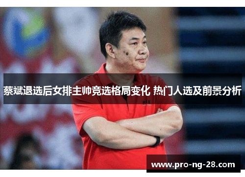 蔡斌退选后女排主帅竞选格局变化 热门人选及前景分析