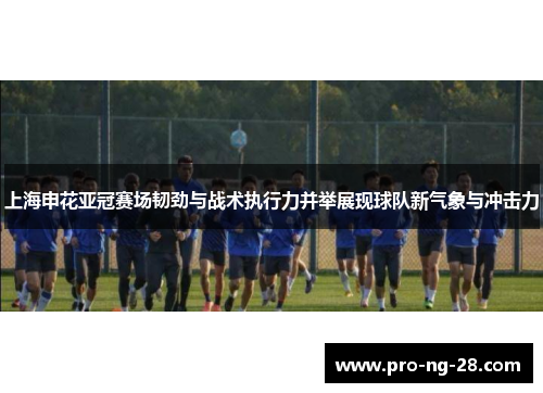 上海申花亚冠赛场韧劲与战术执行力并举展现球队新气象与冲击力
